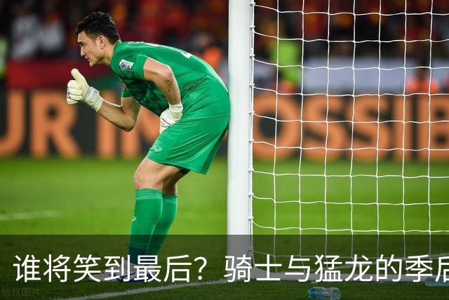 谁将笑到最后？骑士与猛龙的季后赛大对决解析